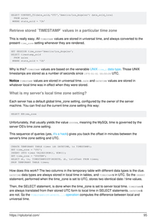SELECT CONVERT_TZ(date_sold,'UTC','America/Los_Angeles') date_sold_local
FROM sales
WHERE state_sold = 'CA'
Retrieve stored `TIMESTAMP` values in a particular time zone
This is really easy. All TIMESTAMP values are stored in universal time, and always converted to the
present time_zone setting whenever they are rendered.
SET SESSION time_zone='America/Los_Angeles';
SELECT timestamp_sold
FROM sales
WHERE state_sold = 'CA'
Why is this? TIMESTAMP values are based on the venerable UNIX time_t data type. Those UNIX
timestamps are stored as a number of seconds since 1970-01-01 00:00:00 UTC.
Notice TIMESTAMP values are stored in universal time. DATE and DATETIME values are stored in
whatever local time was in effect when they were stored.
What is my server's local time zone setting?
Each server has a default global time_zone setting, configured by the owner of the server
machine. You can find out the current time zone setting this way:
SELECT @@time_zone
Unfortunately, that usually yields the value SYSTEM, meaning the MySQL time is governed by the
server OS's time zone setting.
This sequence of queries (yes, it's a hack) gives you back the offset in minutes between the
server's time zone setting and UTC.
CREATE TEMPORARY TABLE times (dt DATETIME, ts TIMESTAMP);
SET time_zone = 'UTC';
INSERT INTO times VALUES(NOW(), NOW());
SET time_zone = 'SYSTEM';
SELECT dt, ts, TIMESTAMPDIFF(MINUTE, dt, ts)offset FROM times;
DROP TEMPORARY TABLE times;
How does this work? The two columns in the temporary table with different data types is the clue.
DATETIME data types are always stored in local time in tables, and TIMESTAMPs in UTC. So the INSERT
statement, performed when the time_zone is set to UTC, stores two identical date / time values.
Then, the SELECT statement, is done when the time_zone is set to server local time. TIMESTAMPs
are always translated from their stored UTC form to local time in SELECT statements. DATETIMEs
are not. So the TIMESTAMPDIFF(MINUTE...) operation computes the difference between local and
universal time.
https://riptutorial.com/ 95
 