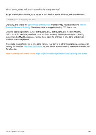 What time_zone values are available in my server?
To get a list of possible time_zone values in your MySQL server instance, use this command.
SELECT mysql.time_zone_name.name
Ordinarily, this shows the ZoneInfo list of time zones maintained by Paul Eggert at the Internet
Assigned Numbers Authority. Worldwide there are appproximately 600 time zones.
Unix-like operating systems (Linux distributions, BSD distributions, and modern Mac OS
distributions, for example) receive routine updates. Installing these updates on an operating
system lets the MySQL instances running there track the changes in time zone and daylight /
standard time changeovers.
If you get a much shorter list of time zone names, your server is either incompletely configured or
running on Windows. Here are instructions for your server administrator to install and maintain the
ZoneInfo list.
Read Handling Time Zones online: https://riptutorial.com/mysql/topic/7849/handling-time-zones
https://riptutorial.com/ 96
 