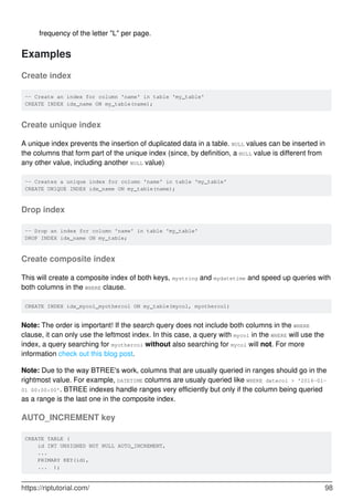 frequency of the letter "L" per page.
Examples
Create index
-- Create an index for column 'name' in table 'my_table'
CREATE INDEX idx_name ON my_table(name);
Create unique index
A unique index prevents the insertion of duplicated data in a table. NULL values can be inserted in
the columns that form part of the unique index (since, by definition, a NULL value is different from
any other value, including another NULL value)
-- Creates a unique index for column 'name' in table 'my_table'
CREATE UNIQUE INDEX idx_name ON my_table(name);
Drop index
-- Drop an index for column 'name' in table 'my_table'
DROP INDEX idx_name ON my_table;
Create composite index
This will create a composite index of both keys, mystring and mydatetime and speed up queries with
both columns in the WHERE clause.
CREATE INDEX idx_mycol_myothercol ON my_table(mycol, myothercol)
Note: The order is important! If the search query does not include both columns in the WHERE
clause, it can only use the leftmost index. In this case, a query with mycol in the WHERE will use the
index, a query searching for myothercol without also searching for mycol will not. For more
information check out this blog post.
Note: Due to the way BTREE's work, columns that are usually queried in ranges should go in the
rightmost value. For example, DATETIME columns are usualy queried like WHERE datecol > '2016-01-
01 00:00:00'. BTREE indexes handle ranges very efficiently but only if the column being queried
as a range is the last one in the composite index.
AUTO_INCREMENT key
CREATE TABLE (
id INT UNSIGNED NOT NULL AUTO_INCREMENT,
...
PRIMARY KEY(id),
... );
https://riptutorial.com/ 98
 