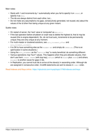 Main notes:
Starts with 1 and increments by 1 automatically when you fail to specify it on INSERT, or
specify it as NULL.
•
The ids are always distinct from each other, but...
•
Do not make any assumptions (no gaps, consecutively generated, not reused, etc) about the
values of the id other than being unique at any given instant.
•
Subtle notes:
On restart of server, the 'next' value is 'computed' as MAX(id)+1.
•
If the last operation before shutdown or crash was to delete the highest id, that id may be
reused (this is engine-dependent). So, do not trust auto_increments to be permanently
unique; they are only unique at any moment.
•
For multi-master or clustered solutions, see auto_increment_offset and
auto_increment_increment.
•
It is OK to have something else as the PRIMARY KEY and simply do INDEX(id). (This is an
optimization in some situations.)
•
Using the AUTO_INCREMENT as the "PARTITION key" is rarely beneficial; do something different.
•
Various operations may "burn" values. This happens when they pre-allocate value(s), then
don't use them: INSERT IGNORE (with dup key), REPLACE (which is DELETE plus INSERT) and others.
ROLLBACK is another cause for gaps in ids.
•
In Replication, you cannot trust ids to arrive at the slave(s) in ascending order. Although ids
are assigned in consecutive order, InnoDB statements are sent to slaves in COMMIT order.
•
Read Indexes and Keys online: https://riptutorial.com/mysql/topic/1748/indexes-and-keys
https://riptutorial.com/ 99
 