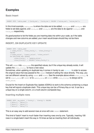 Examples
Basic Insert
INSERT INTO `table_name` (`field_one`, `field_two`) VALUES ('value_one', 'value_two');
In this trivial example, table_name is where the data are to be added, field_one and field_two are
fields to set data against, and value_one and value_two are the data to do against field_one and
field_two respectively.
It's good practice to list the fields you are inserting data into within your code, as if the table
changes and new columns are added, your insert would break should they not be there
INSERT, ON DUPLICATE KEY UPDATE
INSERT INTO `table_name`
(`index_field`, `other_field_1`, `other_field_2`)
VALUES
('index_value', 'insert_value', 'other_value')
ON DUPLICATE KEY UPDATE
`other_field_1` = 'update_value',
`other_field_2` = VALUES(`other_field_2`);
This will INSERT into table_name the specified values, but if the unique key already exists, it will
update the other_field_1 to have a new value.
Sometimes, when updating on duplicate key it comes in handy to use VALUES() in order to access
the original value that was passed to the INSERT instead of setting the value directly. This way, you
can set different values by using INSERT and UPDATE. See the example above where other_field_1 is
set to insert_value on INSERT or to update_value on UPDATE while other_field_2 is always set to
other_value.
Crucial for the Insert on Duplicate Key Update (IODKU) to work is the schema containing a unique
key that will signal a duplicate clash. This unique key can be a Primary Key or not. It can be a
unique key on a single column, or a multi-column (composite key).
Inserting multiple rows
INSERT INTO `my_table` (`field_1`, `field_2`) VALUES
('data_1', 'data_2'),
('data_1', 'data_3'),
('data_4', 'data_5');
This is an easy way to add several rows at once with one INSERT statement.
This kind of 'batch' insert is much faster than inserting rows one by one. Typically, inserting 100
rows in a single batch insert this way is 10 times as fast as inserting them all individually.
https://riptutorial.com/ 101
 