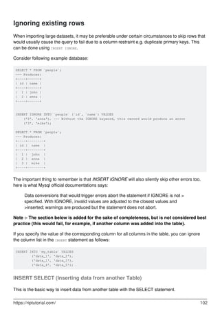 Ignoring existing rows
When importing large datasets, it may be preferable under certain circumstances to skip rows that
would usually cause the query to fail due to a column restraint e.g. duplicate primary keys. This
can be done using INSERT IGNORE.
Consider following example database:
SELECT * FROM `people`;
--- Produces:
+----+------+
| id | name |
+----+------+
| 1 | john |
| 2 | anna |
+----+------+
INSERT IGNORE INTO `people` (`id`, `name`) VALUES
('2', 'anna'), --- Without the IGNORE keyword, this record would produce an error
('3', 'mike');
SELECT * FROM `people`;
--- Produces:
+----+--------+
| id | name |
+----+--------+
| 1 | john |
| 2 | anna |
| 3 | mike |
+----+--------+
The important thing to remember is that INSERT IGNORE will also silently skip other errors too,
here is what Mysql official documentations says:
Data conversions that would trigger errors abort the statement if IGNORE is not >
specified. With IGNORE, invalid values are adjusted to the closest values and
>inserted; warnings are produced but the statement does not abort.
Note :- The section below is added for the sake of completeness, but is not considered best
practice (this would fail, for example, if another column was added into the table).
If you specify the value of the corresponding column for all columns in the table, you can ignore
the column list in the INSERT statement as follows:
INSERT INTO `my_table` VALUES
('data_1', 'data_2'),
('data_1', 'data_3'),
('data_4', 'data_5');
INSERT SELECT (Inserting data from another Table)
This is the basic way to insert data from another table with the SELECT statement.
https://riptutorial.com/ 102
 