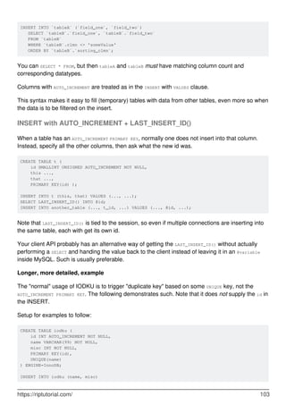 INSERT INTO `tableA` (`field_one`, `field_two`)
SELECT `tableB`.`field_one`, `tableB`.`field_two`
FROM `tableB`
WHERE `tableB`.clmn <> 'someValue'
ORDER BY `tableB`.`sorting_clmn`;
You can SELECT * FROM, but then tableA and tableB must have matching column count and
corresponding datatypes.
Columns with AUTO_INCREMENT are treated as in the INSERT with VALUES clause.
This syntax makes it easy to fill (temporary) tables with data from other tables, even more so when
the data is to be filtered on the insert.
INSERT with AUTO_INCREMENT + LAST_INSERT_ID()
When a table has an AUTO_INCREMENT PRIMARY KEY, normally one does not insert into that column.
Instead, specify all the other columns, then ask what the new id was.
CREATE TABLE t (
id SMALLINT UNSIGNED AUTO_INCREMENT NOT NULL,
this ...,
that ...,
PRIMARY KEY(id) );
INSERT INTO t (this, that) VALUES (..., ...);
SELECT LAST_INSERT_ID() INTO @id;
INSERT INTO another_table (..., t_id, ...) VALUES (..., @id, ...);
Note that LAST_INSERT_ID() is tied to the session, so even if multiple connections are inserting into
the same table, each with get its own id.
Your client API probably has an alternative way of getting the LAST_INSERT_ID() without actually
performing a SELECT and handing the value back to the client instead of leaving it in an @variable
inside MySQL. Such is usually preferable.
Longer, more detailed, example
The "normal" usage of IODKU is to trigger "duplicate key" based on some UNIQUE key, not the
AUTO_INCREMENT PRIMARY KEY. The following demonstrates such. Note that it does not supply the id in
the INSERT.
Setup for examples to follow:
CREATE TABLE iodku (
id INT AUTO_INCREMENT NOT NULL,
name VARCHAR(99) NOT NULL,
misc INT NOT NULL,
PRIMARY KEY(id),
UNIQUE(name)
) ENGINE=InnoDB;
INSERT INTO iodku (name, misc)
https://riptutorial.com/ 103
 