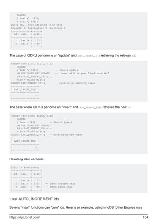 VALUES
('Leslie', 123),
('Sally', 456);
Query OK, 2 rows affected (0.00 sec)
Records: 2 Duplicates: 0 Warnings: 0
+----+--------+------+
| id | name | misc |
+----+--------+------+
| 1 | Leslie | 123 |
| 2 | Sally | 456 |
+----+--------+------+
The case of IODKU performing an "update" and LAST_INSERT_ID() retrieving the relevant id:
INSERT INTO iodku (name, misc)
VALUES
('Sally', 3333) -- should update
ON DUPLICATE KEY UPDATE -- `name` will trigger "duplicate key"
id = LAST_INSERT_ID(id),
misc = VALUES(misc);
SELECT LAST_INSERT_ID(); -- picking up existing value
+------------------+
| LAST_INSERT_ID() |
+------------------+
| 2 |
+------------------+
The case where IODKU performs an "insert" and LAST_INSERT_ID() retrieves the new id:
INSERT INTO iodku (name, misc)
VALUES
('Dana', 789) -- Should insert
ON DUPLICATE KEY UPDATE
id = LAST_INSERT_ID(id),
misc = VALUES(misc);
SELECT LAST_INSERT_ID(); -- picking up new value
+------------------+
| LAST_INSERT_ID() |
+------------------+
| 3 |
+------------------+
Resulting table contents:
SELECT * FROM iodku;
+----+--------+------+
| id | name | misc |
+----+--------+------+
| 1 | Leslie | 123 |
| 2 | Sally | 3333 | -- IODKU changed this
| 3 | Dana | 789 | -- IODKU added this
+----+--------+------+
Lost AUTO_INCREMENT ids
Several 'insert' functions can "burn" ids. Here is an example, using InnoDB (other Engines may
https://riptutorial.com/ 104
 