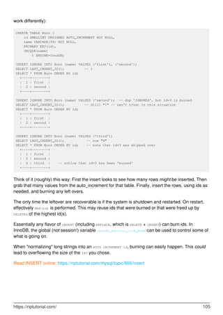 work differently):
CREATE TABLE Burn (
id SMALLINT UNSIGNED AUTO_INCREMENT NOT NULL,
name VARCHAR(99) NOT NULL,
PRIMARY KEY(id),
UNIQUE(name)
) ENGINE=InnoDB;
INSERT IGNORE INTO Burn (name) VALUES ('first'), ('second');
SELECT LAST_INSERT_ID(); -- 1
SELECT * FROM Burn ORDER BY id;
+----+--------+
| 1 | first |
| 2 | second |
+----+--------+
INSERT IGNORE INTO Burn (name) VALUES ('second'); -- dup 'IGNOREd', but id=3 is burned
SELECT LAST_INSERT_ID(); -- Still "1" -- can't trust in this situation
SELECT * FROM Burn ORDER BY id;
+----+--------+
| 1 | first |
| 2 | second |
+----+--------+
INSERT IGNORE INTO Burn (name) VALUES ('third');
SELECT LAST_INSERT_ID(); -- now "4"
SELECT * FROM Burn ORDER BY id; -- note that id=3 was skipped over
+----+--------+
| 1 | first |
| 2 | second |
| 4 | third | -- notice that id=3 has been 'burned'
+----+--------+
Think of it (roughly) this way: First the insert looks to see how many rows might be inserted. Then
grab that many values from the auto_increment for that table. Finally, insert the rows, using ids as
needed, and burning any left overs.
The only time the leftover are recoverable is if the system is shutdown and restarted. On restart,
effectively MAX(id) is performed. This may reuse ids that were burned or that were freed up by
DELETEs of the highest id(s).
Essentially any flavor of INSERT (including REPLACE, which is DELETE + INSERT) can burn ids. In
InnoDB, the global (not session!) variable innodb_autoinc_lock_mode can be used to control some of
what is going on.
When "normalizing" long strings into an AUTO INCREMENT id, burning can easily happen. This could
lead to overflowing the size of the INT you chose.
Read INSERT online: https://riptutorial.com/mysql/topic/866/insert
https://riptutorial.com/ 105
 