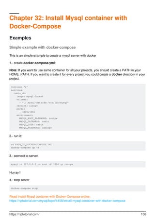 Chapter 32: Install Mysql container with
Docker-Compose
Examples
Simple example with docker-compose
This is an simple example to create a mysql server with docker
1.- create docker-compose.yml:
Note: If you want to use same container for all your projects, you should create a PATH in your
HOME_PATH. If you want to create it for every project you could create a docker directory in your
project.
version: '2'
services:
cabin_db:
image: mysql:latest
volumes:
- "./.mysql-data/db:/var/lib/mysql"
restart: always
ports:
- 3306:3306
environment:
MYSQL_ROOT_PASSWORD: rootpw
MYSQL_DATABASE: cabin
MYSQL_USER: cabin
MYSQL_PASSWORD: cabinpw
2.- run it:
cd PATH_TO_DOCKER-COMPOSE.YML
docker-compose up -d
3.- connect to server
mysql -h 127.0.0.1 -u root -P 3306 -p rootpw
Hurray!!
4.- stop server
docker-compose stop
Read Install Mysql container with Docker-Compose online:
https://riptutorial.com/mysql/topic/4458/install-mysql-container-with-docker-compose
https://riptutorial.com/ 106
 