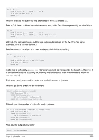 SELECT x, ...
FROM ( SELECT y, ... FROM ... ) AS a
JOIN tbl ON tbl.x = a.y
WHERE ...
This will evaluate the subquery into a temp table, then JOIN that to tbl.
Prior to 5.6, there could not be an index on the temp table. So, this was potentially very inefficient:
SELECT ...
FROM ( SELECT y, ... FROM ... ) AS a
JOIN ( SELECT x, ... FROM ... ) AS b ON b.x = a.y
WHERE ...
With 5.6, the optimizer figures out the best index and creates it on the fly. (This has some
overhead, so it is still not 'perfect'.)
Another common paradigm is to have a subquery to initialize something:
SELECT
@n := @n + 1,
...
FROM ( SELECT @n := 0 ) AS initialize
JOIN the_real_table
ORDER BY ...
(Note: this is technically a CROSS JOIN (Cartesian product), as indicated by the lack of ON. However it
is efficient because the subquery returns only one row that has to be matched to the n rows in
the_real_table.)
Retrieve customers with orders -- variations on a theme
This will get all the orders for all customers:
SELECT c.CustomerName, o.OrderID
FROM Customers AS c
INNER JOIN Orders AS o
ON c.CustomerID = o.CustomerID
ORDER BY c.CustomerName, o.OrderID;
This will count the number of orders for each customer:
SELECT c.CustomerName, COUNT(*) AS 'Order Count'
FROM Customers AS c
INNER JOIN Orders AS o
ON c.CustomerID = o.CustomerID
GROUP BY c.CustomerID;
ORDER BY c.CustomerName;
Also, counts, but probably faster:
SELECT c.CustomerName,
https://riptutorial.com/ 108
 