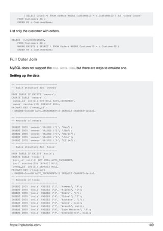 ( SELECT COUNT(*) FROM Orders WHERE CustomerID = c.CustomerID ) AS 'Order Count'
FROM Customers AS c
ORDER BY c.CustomerName;
List only the customer with orders.
SELECT c.CustomerName,
FROM Customers AS c
WHERE EXISTS ( SELECT * FROM Orders WHERE CustomerID = c.CustomerID )
ORDER BY c.CustomerName;
Full Outer Join
MySQL does not support the FULL OUTER JOIN, but there are ways to emulate one.
Setting up the data
-- ----------------------------
-- Table structure for `owners`
-- ----------------------------
DROP TABLE IF EXISTS `owners`;
CREATE TABLE `owners` (
`owner_id` int(11) NOT NULL AUTO_INCREMENT,
`owner` varchar(30) DEFAULT NULL,
PRIMARY KEY (`owner_id`)
) ENGINE=InnoDB AUTO_INCREMENT=10 DEFAULT CHARSET=latin1;
-- ----------------------------
-- Records of owners
-- ----------------------------
INSERT INTO `owners` VALUES ('1', 'Ben');
INSERT INTO `owners` VALUES ('2', 'Jim');
INSERT INTO `owners` VALUES ('3', 'Harry');
INSERT INTO `owners` VALUES ('6', 'John');
INSERT INTO `owners` VALUES ('9', 'Ellie');
-- ----------------------------
-- Table structure for `tools`
-- ----------------------------
DROP TABLE IF EXISTS `tools`;
CREATE TABLE `tools` (
`tool_id` int(11) NOT NULL AUTO_INCREMENT,
`tool` varchar(30) DEFAULT NULL,
`owner_id` int(11) DEFAULT NULL,
PRIMARY KEY (`tool_id`)
) ENGINE=InnoDB AUTO_INCREMENT=11 DEFAULT CHARSET=latin1;
-- ----------------------------
-- Records of tools
-- ----------------------------
INSERT INTO `tools` VALUES ('1', 'Hammer', '9');
INSERT INTO `tools` VALUES ('2', 'Pliers', '1');
INSERT INTO `tools` VALUES ('3', 'Knife', '1');
INSERT INTO `tools` VALUES ('4', 'Chisel', '2');
INSERT INTO `tools` VALUES ('5', 'Hacksaw', '1');
INSERT INTO `tools` VALUES ('6', 'Level', null);
INSERT INTO `tools` VALUES ('7', 'Wrench', null);
INSERT INTO `tools` VALUES ('8', 'Tape Measure', '9');
INSERT INTO `tools` VALUES ('9', 'Screwdriver', null);
https://riptutorial.com/ 109
 