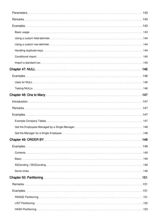 Parameters 143
Remarks 143
Examples 143
Basic usage 143
Using a custom field-delimiter 144
Using a custom row-delimiter 144
Handling duplicate keys 144
Conditional import 145
Import a standard csv 145
Chapter 47: NULL 146
Examples 146
Uses for NULL 146
Testing NULLs 146
Chapter 48: One to Many 147
Introduction 147
Remarks 147
Examples 147
Example Company Tables 147
Get the Employees Managed by a Single Manager 148
Get the Manager for a Single Employee 148
Chapter 49: ORDER BY 149
Examples 149
Contexts 149
Basic 149
ASCending / DESCending 149
Some tricks 149
Chapter 50: Partitioning 151
Remarks 151
Examples 151
RANGE Partitioning 151
LIST Partitioning 152
HASH Partitioning 153
 