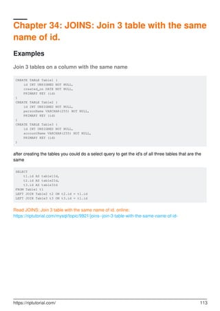 Chapter 34: JOINS: Join 3 table with the same
name of id.
Examples
Join 3 tables on a column with the same name
CREATE TABLE Table1 (
id INT UNSIGNED NOT NULL,
created_on DATE NOT NULL,
PRIMARY KEY (id)
)
CREATE TABLE Table2 (
id INT UNSIGNED NOT NULL,
personName VARCHAR(255) NOT NULL,
PRIMARY KEY (id)
)
CREATE TABLE Table3 (
id INT UNSIGNED NOT NULL,
accountName VARCHAR(255) NOT NULL,
PRIMARY KEY (id)
)
after creating the tables you could do a select query to get the id's of all three tables that are the
same
SELECT
t1.id AS table1Id,
t2.id AS table2Id,
t3.id AS table3Id
FROM Table1 t1
LEFT JOIN Table2 t2 ON t2.id = t1.id
LEFT JOIN Table3 t3 ON t3.id = t1.id
Read JOINS: Join 3 table with the same name of id. online:
https://riptutorial.com/mysql/topic/9921/joins--join-3-table-with-the-same-name-of-id-
https://riptutorial.com/ 113
 
