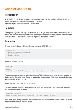 Chapter 35: JSON
Introduction
As of MySQL 5.7.8, MySQL supports a native JSON data type that enables efficient access to
data in JSON (JavaScript Object Notation) documents.
https://dev.mysql.com/doc/refman/5.7/en/json.html
Remarks
Starting from MySQL 5.7.8, MySQL ships with a JSON type. Lots of devs have been saving JSON
data in text columns for a log time but the JSON type is different, the data is saved in binary format
after validation. That avoids the overhead of parsing the text on each read.
Examples
Create simple table with a primary key and JSON field
CREATE TABLE table_name (
id INT NOT NULL AUTO_INCREMENT,
json_col JSON,
PRIMARY KEY(id)
);
Insert a simple JSON
INSERT INTO
table_name (json_col)
VALUES
('{"City": "Galle", "Description": "Best damn city in the world"}');
That's simple as it can get but note that because JSON dictionary keys have to be surrounded by
double quotes the entire thing should be wrapped in single quotes. If the query succeeds, the data
will be stored in a binary format.
Insert mixed data into a JSON field.
This inserts a json dictionary where one of the members is an array of strings into the table that
was created in another example.
INSERT INTO myjson(dict)
VALUES('{"opening":"Sicilian","variations":["pelikan","dragon","najdorf"]}');
Note, once again, that you need to be careful with the use of single and double quotes. The whole
thing has to be wrapped in single quotes.
https://riptutorial.com/ 114
 
