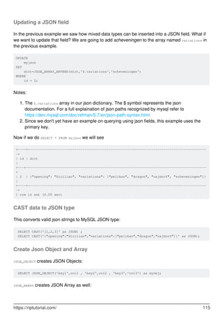 Updating a JSON field
In the previous example we saw how mixed data types can be inserted into a JSON field. What if
we want to update that field? We are going to add scheveningen to the array named variations in
the previous example.
UPDATE
myjson
SET
dict=JSON_ARRAY_APPEND(dict,'$.variations','scheveningen')
WHERE
id = 2;
Notes:
The $.variations array in our json dictionary. The $ symbol represents the json
documentation. For a full explaination of json paths recognized by mysql refer to
https://dev.mysql.com/doc/refman/5.7/en/json-path-syntax.html
1.
Since we don't yet have an example on querying using json fields, this example uses the
primary key.
2.
Now if we do SELECT * FROM myjson we will see
+----+----------------------------------------------------------------------------------------
-+
| id | dict
|
+---+-----------------------------------------------------------------------------------------
+
| 2 | {"opening": "Sicilian", "variations": ["pelikan", "dragon", "najdorf", "scheveningen"]}
|
+----+----------------------------------------------------------------------------------------
-+
1 row in set (0.00 sec)
CAST data to JSON type
This converts valid json strings to MySQL JSON type:
SELECT CAST('[1,2,3]' as JSON) ;
SELECT CAST('{"opening":"Sicilian","variations":["pelikan","dragon","najdorf"]}' as JSON);
Create Json Object and Array
JSON_OBJECT creates JSON Objects:
SELECT JSON_OBJECT('key1',col1 , 'key2',col2 , 'key3','col3') as myobj;
JSON_ARRAY creates JSON Array as well:
https://riptutorial.com/ 115
 