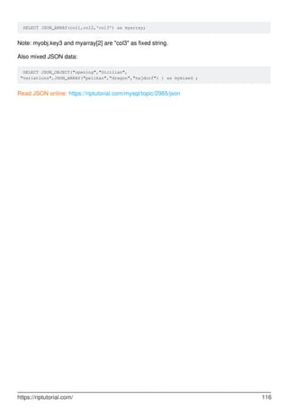 SELECT JSON_ARRAY(col1,col2,'col3') as myarray;
Note: myobj.key3 and myarray[2] are "col3" as fixed string.
Also mixed JSON data:
SELECT JSON_OBJECT("opening","Sicilian",
"variations",JSON_ARRAY("pelikan","dragon","najdorf") ) as mymixed ;
Read JSON online: https://riptutorial.com/mysql/topic/2985/json
https://riptutorial.com/ 116
 