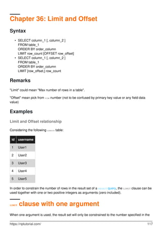 Chapter 36: Limit and Offset
Syntax
SELECT column_1 [, column_2 ]
FROM table_1
ORDER BY order_column
LIMIT row_count [OFFSET row_offset]
•
SELECT column_1 [, column_2 ]
FROM table_1
ORDER BY order_column
LIMIT [row_offset,] row_count
•
Remarks
"Limit" could mean "Max number of rows in a table".
"Offset" mean pick from row number (not to be confused by primary key value or any field data
value)
Examples
Limit and Offset relationship
Considering the following users table:
id username
1 User1
2 User2
3 User3
4 User4
5 User5
In order to constrain the number of rows in the result set of a SELECT query, the LIMIT clause can be
used together with one or two positive integers as arguments (zero included).
LIMIT clause with one argument
When one argument is used, the result set will only be constrained to the number specified in the
https://riptutorial.com/ 117
 