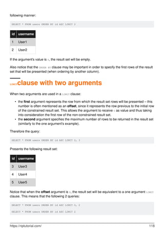 following manner:
SELECT * FROM users ORDER BY id ASC LIMIT 2
id username
1 User1
2 User2
If the argument's value is 0, the result set will be empty.
Also notice that the ORDER BY clause may be important in order to specify the first rows of the result
set that will be presented (when ordering by another column).
LIMITclause with two arguments
When two arguments are used in a LIMIT clause:
the first argument represents the row from which the result set rows will be presented – this
number is often mentioned as an offset, since it represents the row previous to the initial row
of the constrained result set. This allows the argument to receive 0 as value and thus taking
into consideration the first row of the non-constrained result set.
•
the second argument specifies the maximum number of rows to be returned in the result set
(similarly to the one argument's example).
•
Therefore the query:
SELECT * FROM users ORDER BY id ASC LIMIT 2, 3
Presents the following result set:
id username
3 User3
4 User4
5 User5
Notice that when the offset argument is 0, the result set will be equivalent to a one argument LIMIT
clause. This means that the following 2 queries:
SELECT * FROM users ORDER BY id ASC LIMIT 0, 2
SELECT * FROM users ORDER BY id ASC LIMIT 2
https://riptutorial.com/ 118
 
