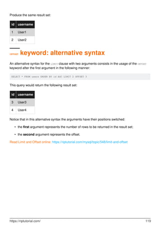 Produce the same result set:
id username
1 User1
2 User2
OFFSET keyword: alternative syntax
An alternative syntax for the LIMIT clause with two arguments consists in the usage of the OFFSET
keyword after the first argument in the following manner:
SELECT * FROM users ORDER BY id ASC LIMIT 2 OFFSET 3
This query would return the following result set:
id username
3 User3
4 User4
Notice that in this alternative syntax the arguments have their positions switched:
the first argument represents the number of rows to be returned in the result set;
•
the second argument represents the offset.
•
Read Limit and Offset online: https://riptutorial.com/mysql/topic/548/limit-and-offset
https://riptutorial.com/ 119
 