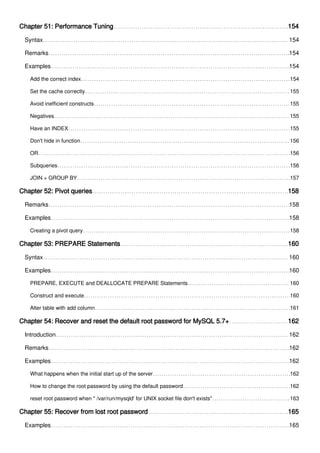 Chapter 51: Performance Tuning 154
Syntax 154
Remarks 154
Examples 154
Add the correct index 154
Set the cache correctly 155
Avoid inefficient constructs 155
Negatives 155
Have an INDEX 155
Don't hide in function 156
OR 156
Subqueries 156
JOIN + GROUP BY 157
Chapter 52: Pivot queries 158
Remarks 158
Examples 158
Creating a pivot query 158
Chapter 53: PREPARE Statements 160
Syntax 160
Examples 160
PREPARE, EXECUTE and DEALLOCATE PREPARE Statements 160
Construct and execute 160
Alter table with add column 161
Chapter 54: Recover and reset the default root password for MySQL 5.7+ 162
Introduction 162
Remarks 162
Examples 162
What happens when the initial start up of the server 162
How to change the root password by using the default password 162
reset root password when " /var/run/mysqld' for UNIX socket file don't exists" 163
Chapter 55: Recover from lost root password 165
Examples 165
 
