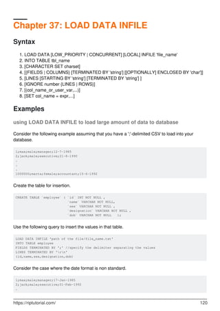 Chapter 37: LOAD DATA INFILE
Syntax
LOAD DATA [LOW_PRIORITY | CONCURRENT] [LOCAL] INFILE 'file_name'
1.
INTO TABLE tbl_name
2.
[CHARACTER SET charset]
3.
[{FIELDS | COLUMNS} [TERMINATED BY 'string'] [[OPTIONALLY] ENCLOSED BY 'char']]
4.
[LINES [STARTING BY 'string'] [TERMINATED BY 'string'] ]
5.
[IGNORE number {LINES | ROWS}]
6.
[(col_name_or_user_var,...)]
7.
[SET col_name = expr,...]
8.
Examples
using LOAD DATA INFILE to load large amount of data to database
Consider the following example assuming that you have a ';'-delimited CSV to load into your
database.
1;max;male;manager;12-7-1985
2;jack;male;executive;21-8-1990
.
.
.
1000000;marta;female;accountant;15-6-1992
Create the table for insertion.
CREATE TABLE `employee` ( `id` INT NOT NULL ,
`name` VARCHAR NOT NULL,
`sex` VARCHAR NOT NULL ,
`designation` VARCHAR NOT NULL ,
`dob` VARCHAR NOT NULL );
Use the following query to insert the values in that table.
LOAD DATA INFILE 'path of the file/file_name.txt'
INTO TABLE employee
FIELDS TERMINATED BY ';' //specify the delimiter separating the values
LINES TERMINATED BY 'rn'
(id,name,sex,designation,dob)
Consider the case where the date format is non standard.
1;max;male;manager;17-Jan-1985
2;jack;male;executive;01-Feb-1992
.
https://riptutorial.com/ 120
 