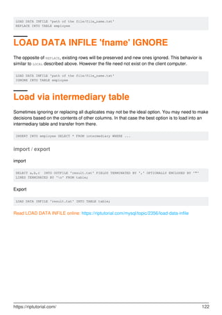 LOAD DATA INFILE 'path of the file/file_name.txt'
REPLACE INTO TABLE employee
LOAD DATA INFILE 'fname' IGNORE
The opposite of REPLACE, existing rows will be preserved and new ones ignored. This behavior is
similar to LOCAL described above. However the file need not exist on the client computer.
LOAD DATA INFILE 'path of the file/file_name.txt'
IGNORE INTO TABLE employee
Load via intermediary table
Sometimes ignoring or replacing all duplicates may not be the ideal option. You may need to make
decisions based on the contents of other columns. In that case the best option is to load into an
intermediary table and transfer from there.
INSERT INTO employee SELECT * FROM intermediary WHERE ...
import / export
import
SELECT a,b,c INTO OUTFILE 'result.txt' FIELDS TERMINATED BY ',' OPTIONALLY ENCLOSED BY '"'
LINES TERMINATED BY 'n' FROM table;
Export
LOAD DATA INFILE 'result.txt' INTO TABLE table;
Read LOAD DATA INFILE online: https://riptutorial.com/mysql/topic/2356/load-data-infile
https://riptutorial.com/ 122
 