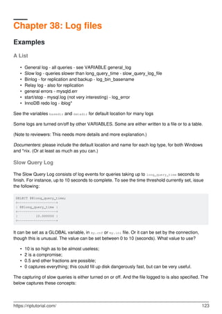 Chapter 38: Log files
Examples
A List
General log - all queries - see VARIABLE general_log
•
Slow log - queries slower than long_query_time - slow_query_log_file
•
Binlog - for replication and backup - log_bin_basename
•
Relay log - also for replication
•
general errors - mysqld.err
•
start/stop - mysql.log (not very interesting) - log_error
•
InnoDB redo log - iblog*
•
See the variables basedir and datadir for default location for many logs
Some logs are turned on/off by other VARIABLES. Some are either written to a file or to a table.
(Note to reviewers: This needs more details and more explanation.)
Documenters: please include the default location and name for each log type, for both Windows
and *nix. (Or at least as much as you can.)
Slow Query Log
The Slow Query Log consists of log events for queries taking up to long_query_time seconds to
finish. For instance, up to 10 seconds to complete. To see the time threshold currently set, issue
the following:
SELECT @@long_query_time;
+-------------------+
| @@long_query_time |
+-------------------+
| 10.000000 |
+-------------------+
It can be set as a GLOBAL variable, in my.cnf or my.ini file. Or it can be set by the connection,
though this is unusual. The value can be set between 0 to 10 (seconds). What value to use?
10 is so high as to be almost useless;
•
2 is a compromise;
•
0.5 and other fractions are possible;
•
0 captures everything; this could fill up disk dangerously fast, but can be very useful.
•
The capturing of slow queries is either turned on or off. And the file logged to is also specified. The
below captures these concepts:
https://riptutorial.com/ 123
 
