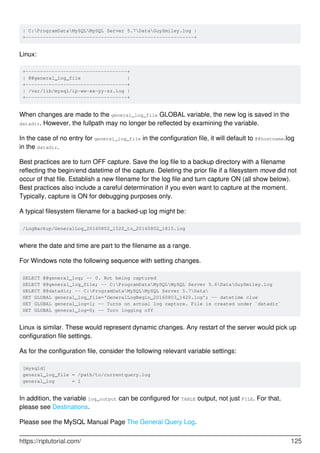 | C:ProgramDataMySQLMySQL Server 5.7DataGuySmiley.log |
+----------------------------------------------------------+
Linux:
+-----------------------------------+
| @@general_log_file |
+-----------------------------------+
| /var/lib/mysql/ip-ww-xx-yy-zz.log |
+-----------------------------------+
When changes are made to the general_log_file GLOBAL variable, the new log is saved in the
datadir. However, the fullpath may no longer be reflected by examining the variable.
In the case of no entry for general_log_file in the configuration file, it will default to @@hostname.log
in the datadir.
Best practices are to turn OFF capture. Save the log file to a backup directory with a filename
reflecting the begin/end datetime of the capture. Deleting the prior file if a filesystem move did not
occur of that file. Establish a new filename for the log file and turn capture ON (all show below).
Best practices also include a careful determination if you even want to capture at the moment.
Typically, capture is ON for debugging purposes only.
A typical filesystem filename for a backed-up log might be:
/LogBackup/GeneralLog_20160802_1520_to_20160802_1815.log
where the date and time are part to the filename as a range.
For Windows note the following sequence with setting changes.
SELECT @@general_log; -- 0. Not being captured
SELECT @@general_log_file; -- C:ProgramDataMySQLMySQL Server 5.6DataGuySmiley.log
SELECT @@datadir; -- C:ProgramDataMySQLMySQL Server 5.7Data
SET GLOBAL general_log_file='GeneralLogBegin_20160803_1420.log'; -- datetime clue
SET GLOBAL general_log=1; -- Turns on actual log capture. File is created under `datadir`
SET GLOBAL general_log=0; -- Turn logging off
Linux is similar. These would represent dynamic changes. Any restart of the server would pick up
configuration file settings.
As for the configuration file, consider the following relevant variable settings:
[mysqld]
general_log_file = /path/to/currentquery.log
general_log = 1
In addition, the variable log_output can be configured for TABLE output, not just FILE. For that,
please see Destinations.
Please see the MySQL Manual Page The General Query Log.
https://riptutorial.com/ 125
 
