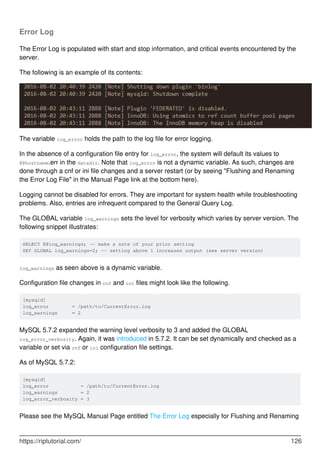 Error Log
The Error Log is populated with start and stop information, and critical events encountered by the
server.
The following is an example of its contents:
The variable log_error holds the path to the log file for error logging.
In the absence of a configuration file entry for log_error, the system will default its values to
@@hostname.err in the datadir. Note that log_error is not a dynamic variable. As such, changes are
done through a cnf or ini file changes and a server restart (or by seeing "Flushing and Renaming
the Error Log File" in the Manual Page link at the bottom here).
Logging cannot be disabled for errors. They are important for system health while troubleshooting
problems. Also, entries are infrequent compared to the General Query Log.
The GLOBAL variable log_warnings sets the level for verbosity which varies by server version. The
following snippet illustrates:
SELECT @@log_warnings; -- make a note of your prior setting
SET GLOBAL log_warnings=2; -- setting above 1 increases output (see server version)
log_warnings as seen above is a dynamic variable.
Configuration file changes in cnf and ini files might look like the following.
[mysqld]
log_error = /path/to/CurrentError.log
log_warnings = 2
MySQL 5.7.2 expanded the warning level verbosity to 3 and added the GLOBAL
log_error_verbosity. Again, it was introduced in 5.7.2. It can be set dynamically and checked as a
variable or set via cnf or ini configuration file settings.
As of MySQL 5.7.2:
[mysqld]
log_error = /path/to/CurrentError.log
log_warnings = 2
log_error_verbosity = 3
Please see the MySQL Manual Page entitled The Error Log especially for Flushing and Renaming
https://riptutorial.com/ 126
 