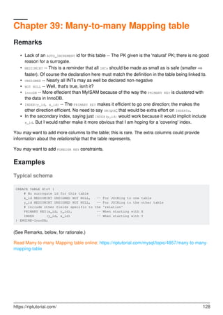 Chapter 39: Many-to-many Mapping table
Remarks
Lack of an AUTO_INCREMENT id for this table -- The PK given is the 'natural' PK; there is no good
reason for a surrogate.
•
MEDIUMINT -- This is a reminder that all INTs should be made as small as is safe (smaller ⇒
faster). Of course the declaration here must match the definition in the table being linked to.
•
UNSIGNED -- Nearly all INTs may as well be declared non-negative
•
NOT NULL -- Well, that's true, isn't it?
•
InnoDB -- More effecient than MyISAM because of the way the PRIMARY KEY is clustered with
the data in InnoDB.
•
INDEX(y_id, x_id) -- The PRIMARY KEY makes it efficient to go one direction; the makes the
other direction efficient. No need to say UNIQUE; that would be extra effort on INSERTs.
•
In the secondary index, saying just INDEX(y_id) would work because it would implicit include
x_id. But I would rather make it more obvious that I am hoping for a 'covering' index.
•
You may want to add more columns to the table; this is rare. The extra columns could provide
information about the relationship that the table represents.
You may want to add FOREIGN KEY constraints.
Examples
Typical schema
CREATE TABLE XtoY (
# No surrogate id for this table
x_id MEDIUMINT UNSIGNED NOT NULL, -- For JOINing to one table
y_id MEDIUMINT UNSIGNED NOT NULL, -- For JOINing to the other table
# Include other fields specific to the 'relation'
PRIMARY KEY(x_id, y_id), -- When starting with X
INDEX (y_id, x_id) -- When starting with Y
) ENGINE=InnoDB;
(See Remarks, below, for rationale.)
Read Many-to-many Mapping table online: https://riptutorial.com/mysql/topic/4857/many-to-many-
mapping-table
https://riptutorial.com/ 128
 