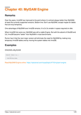 Chapter 40: MyISAM Engine
Remarks
Over the years, InnoDB has improved to the point where it is almost always better than MyISAM,
at least the currently supported versions. Bottom line: Don't use MyISAM, except maybe for tables
that are truly temporary.
One advantage of MyISAM over InnoDB remains: It is 2x-3x smaller in space required on disk.
When InnoDB first came out, MyISAM was still a viable Engine. But with the advent of XtraDB and
5.6, InnoDB became "better" than MyISAM in most benchmarks.
Rumor has it that the next major version will eliminate the need for MyISAM by making truly
temporary InnoDB tables and by moving the system tables into InnoDB.
Examples
ENGINE=MyISAM
CREATE TABLE foo (
...
) ENGINE=MyISAM;
Read MyISAM Engine online: https://riptutorial.com/mysql/topic/4710/myisam-engine
https://riptutorial.com/ 129
 