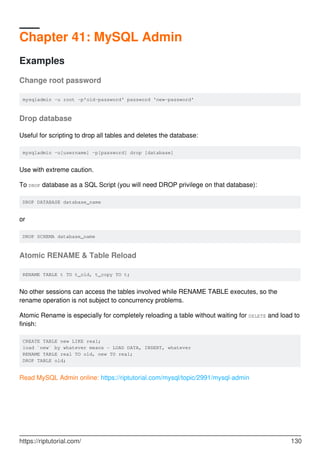 Chapter 41: MySQL Admin
Examples
Change root password
mysqladmin -u root -p'old-password' password 'new-password'
Drop database
Useful for scripting to drop all tables and deletes the database:
mysqladmin -u[username] -p[password] drop [database]
Use with extreme caution.
To DROP database as a SQL Script (you will need DROP privilege on that database):
DROP DATABASE database_name
or
DROP SCHEMA database_name
Atomic RENAME & Table Reload
RENAME TABLE t TO t_old, t_copy TO t;
No other sessions can access the tables involved while RENAME TABLE executes, so the
rename operation is not subject to concurrency problems.
Atomic Rename is especially for completely reloading a table without waiting for DELETE and load to
finish:
CREATE TABLE new LIKE real;
load `new` by whatever means - LOAD DATA, INSERT, whatever
RENAME TABLE real TO old, new TO real;
DROP TABLE old;
Read MySQL Admin online: https://riptutorial.com/mysql/topic/2991/mysql-admin
https://riptutorial.com/ 130
 