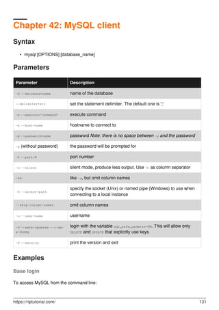 Chapter 42: MySQL client
Syntax
mysql [OPTIONS] [database_name]
•
Parameters
Parameter Description
-D --database=name name of the database
--delimiter=str set the statement delimiter. The default one is ';'
-e --execute='command' execute command
-h --host=name hostname to connect to
-p --password=name password Note: there is no space between -p and the password
-p (without password) the password will be prompted for
-P --port=# port number
-s --silent silent mode, produce less output. Use t as column separator
-ss like -s, but omit column names
-S --socket=path
specify the socket (Unix) or named pipe (Windows) to use when
connecting to a local instance
--skip-column-names omit column names
-u --user=name username
-U --safe-updates --i-am-
a-dummy
login with the variable sql_safe_updates=ON. This will allow only
DELETE and UPDATE that explicitly use keys
-V --version print the version and exit
Examples
Base login
To access MySQL from the command line:
https://riptutorial.com/ 131
 