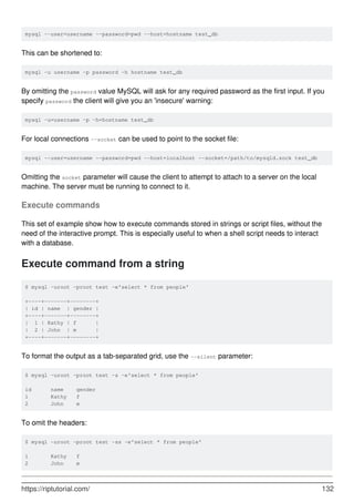mysql --user=username --password=pwd --host=hostname test_db
This can be shortened to:
mysql -u username -p password -h hostname test_db
By omitting the password value MySQL will ask for any required password as the first input. If you
specify password the client will give you an 'insecure' warning:
mysql -u=username -p -h=hostname test_db
For local connections --socket can be used to point to the socket file:
mysql --user=username --password=pwd --host=localhost --socket=/path/to/mysqld.sock test_db
Omitting the socket parameter will cause the client to attempt to attach to a server on the local
machine. The server must be running to connect to it.
Execute commands
This set of example show how to execute commands stored in strings or script files, without the
need of the interactive prompt. This is especially useful to when a shell script needs to interact
with a database.
Execute command from a string
$ mysql -uroot -proot test -e'select * from people'
+----+-------+--------+
| id | name | gender |
+----+-------+--------+
| 1 | Kathy | f |
| 2 | John | m |
+----+-------+--------+
To format the output as a tab-separated grid, use the --silent parameter:
$ mysql -uroot -proot test -s -e'select * from people'
id name gender
1 Kathy f
2 John m
To omit the headers:
$ mysql -uroot -proot test -ss -e'select * from people'
1 Kathy f
2 John m
https://riptutorial.com/ 132
 