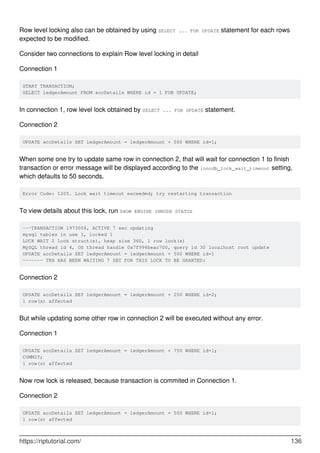Row level locking also can be obtained by using SELECT ... FOR UPDATE statement for each rows
expected to be modified.
Consider two connections to explain Row level locking in detail
Connection 1
START TRANSACTION;
SELECT ledgerAmount FROM accDetails WHERE id = 1 FOR UPDATE;
In connection 1, row level lock obtained by SELECT ... FOR UPDATE statement.
Connection 2
UPDATE accDetails SET ledgerAmount = ledgerAmount + 500 WHERE id=1;
When some one try to update same row in connection 2, that will wait for connection 1 to finish
transaction or error message will be displayed according to the innodb_lock_wait_timeout setting,
which defaults to 50 seconds.
Error Code: 1205. Lock wait timeout exceeded; try restarting transaction
To view details about this lock, run SHOW ENGINE INNODB STATUS
---TRANSACTION 1973004, ACTIVE 7 sec updating
mysql tables in use 1, locked 1
LOCK WAIT 2 lock struct(s), heap size 360, 1 row lock(s)
MySQL thread id 4, OS thread handle 0x7f996beac700, query id 30 localhost root update
UPDATE accDetails SET ledgerAmount = ledgerAmount + 500 WHERE id=1
------- TRX HAS BEEN WAITING 7 SEC FOR THIS LOCK TO BE GRANTED:
Connection 2
UPDATE accDetails SET ledgerAmount = ledgerAmount + 250 WHERE id=2;
1 row(s) affected
But while updating some other row in connection 2 will be executed without any error.
Connection 1
UPDATE accDetails SET ledgerAmount = ledgerAmount + 750 WHERE id=1;
COMMIT;
1 row(s) affected
Now row lock is released, because transaction is commited in Connection 1.
Connection 2
UPDATE accDetails SET ledgerAmount = ledgerAmount + 500 WHERE id=1;
1 row(s) affected
https://riptutorial.com/ 136
 