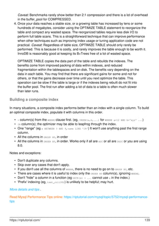 Caveat: Benchmarks rarely show better than 2:1 compression and there is a lot of overhead
in the buffer_pool for COMPRESSED.
Once your data reaches a stable size, or a growing table has increased by tens or some
hundreds of megabytes, consider using the OPTIMIZE TABLE statement to reorganize the
table and compact any wasted space. The reorganized tables require less disk I/O to
perform full table scans. This is a straightforward technique that can improve performance
when other techniques such as improving index usage or tuning application code are not
practical. Caveat: Regardless of table size, OPTIMIZE TABLE should only rarely be
performed. This is because it is costly, and rarely improves the table enough to be worth it.
InnoDB is reasonably good at keeping its B+Trees free of a lot of wasted space.
4.
OPTIMIZE TABLE copies the data part of the table and rebuilds the indexes. The
benefits come from improved packing of data within indexes, and reduced
fragmentation within the tablespaces and on disk. The benefits vary depending on the
data in each table. You may find that there are significant gains for some and not for
others, or that the gains decrease over time until you next optimize the table. This
operation can be slow if the table is large or if the indexes being rebuilt do not fit into
the buffer pool. The first run after adding a lot of data to a table is often much slower
than later runs.
Building a composite index
In many situations, a composite index performs better than an index with a single column. To build
an optimal composite index, populate it with columns in this order.
= column(s) from the WHERE clause first. (eg, INDEX(a,b,...) for WHERE a=12 AND b='xyz' ...)
•
IN column(s); the optimizer may be able to leapfrog through the index.
•
One "range" (eg x BETWEEN 3 AND 9, name LIKE 'J%') It won't use anything past the first range
column.
•
All the columns in GROUP BY, in order
•
All the columns in ORDER BY, in order. Works only if all are ASC or all are DESC or you are using
8.0.
•
Notes and exceptions:
Don't duplicate any columns.
•
Skip over any cases that don't apply.
•
If you don't use all the columns of WHERE, there is no need to go on to GROUP BY, etc.
•
There are cases where it is useful to index only the ORDER BY column(s), ignoring WHERE.
•
Don't "hide" a column in a function (eg DATE(x) = ... cannot use x in the index.)
•
'Prefix' indexing (eg, text_col(99)) is unlikely to be helpful; may hurt.
•
More details and tips .
Read Mysql Performance Tips online: https://riptutorial.com/mysql/topic/5752/mysql-performance-
tips
https://riptutorial.com/ 139
 