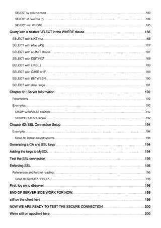 SELECT by column name 183
SELECT all columns (*) 184
SELECT with WHERE 185
Query with a nested SELECT in the WHERE clause 185
SELECT with LIKE (%) 185
SELECT with Alias (AS) 187
SELECT with a LIMIT clause 187
SELECT with DISTINCT 188
SELECT with LIKE(_) 189
SELECT with CASE or IF 189
SELECT with BETWEEN 190
SELECT with date range 191
Chapter 61: Server Information 192
Parameters 192
Examples 192
SHOW VARIABLES example 192
SHOW STATUS example 192
Chapter 62: SSL Connection Setup 194
Examples 194
Setup for Debian-based systems 194
Generating a CA and SSL keys 194
Adding the keys to MySQL 194
Test the SSL connection 195
Enforcing SSL 195
References and further reading: 196
Setup for CentOS7 / RHEL7 196
First, log on to dbserver 196
END OF SERVER SIDE WORK FOR NOW. 198
still on the client here 199
NOW WE ARE READY TO TEST THE SECURE CONNECTION 200
We're still on appclient here 200
 
