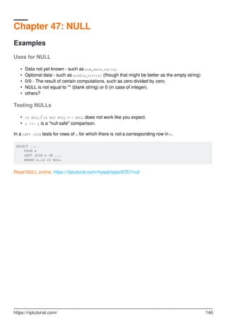Chapter 47: NULL
Examples
Uses for NULL
Data not yet known - such as end_date, rating
•
Optional data - such as middle_initial (though that might be better as the empty string)
•
0/0 - The result of certain computations, such as zero divided by zero.
•
NULL is not equal to "" (blank string) or 0 (in case of integer).
•
others?
•
Testing NULLs
IS NULL / IS NOT NULL -- = NULL does not work like you expect.
•
x <=> y is a "null-safe" comparison.
•
In a LEFT JOIN tests for rows of a for which there is not a corresponding row in b.
SELECT ...
FROM a
LEFT JOIN b ON ...
WHERE b.id IS NULL
Read NULL online: https://riptutorial.com/mysql/topic/6757/null
https://riptutorial.com/ 146
 