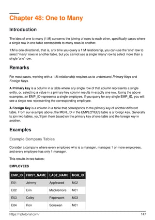 Chapter 48: One to Many
Introduction
The idea of one to many (1:M) concerns the joining of rows to each other, specifically cases where
a single row in one table corresponds to many rows in another.
1:M is one-directional, that is, any time you query a 1:M relationship, you can use the 'one' row to
select 'many' rows in another table, but you cannot use a single 'many' row to select more than a
single 'one' row.
Remarks
For most cases, working with a 1:M relationship requires us to understand Primary Keys and
Foreign Keys.
A Primary key is a column in a table where any single row of that column represents a single
entity, or, selecting a value in a primary key column results in exactly one row. Using the above
examples, an EMP_ID represents a single employee. If you query for any single EMP_ID, you will
see a single row representing the corresponding employee.
A Foreign Key is a column in a table that corresponds to the primary key of another different
table. From our example above, the MGR_ID in the EMPLOYEES table is a foreign key. Generally
to join two tables, you'll join them based on the primary key of one table and the foreign key in
another.
Examples
Example Company Tables
Consider a company where every employee who is a manager, manages 1 or more employees,
and every employee has only 1 manager.
This results in two tables:
EMPLOYEES
EMP_ID FIRST_NAME LAST_NAME MGR_ID
E01 Johnny Appleseed M02
E02 Erin Macklemore M01
E03 Colby Paperwork M03
E04 Ron Sonswan M01
https://riptutorial.com/ 147
 