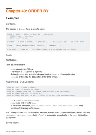 Chapter 49: ORDER BY
Examples
Contexts
The clauses in a SELECT have a specific order:
SELECT ... FROM ... WHERE ... GROUP BY ... HAVING ...
ORDER BY ... -- goes here
LIMIT ... OFFSET ...;
( SELECT ... ) UNION ( SELECT ... ) ORDER BY ... -- for ordering the result of the UNION.
SELECT ... GROUP_CONCAT(DISTINCT x ORDER BY ... SEPARATOR ...) ...
ALTER TABLE ... ORDER BY ... -- probably useful only for MyISAM; not for InnoDB
Basic
ORDER BY x
x can be any datatype.
NULLs precede non-NULLs.
•
The default is ASC (lowest to highest)
•
Strings (VARCHAR, etc) are ordered according the COLLATION of the declaration
•
ENUMs are ordered by the declaration order of its strings.
•
ASCending / DESCending
ORDER BY x ASC -- same as default
ORDER BY x DESC -- highest to lowest
ORDER BY lastname, firstname -- typical name sorting; using two columns
ORDER BY submit_date DESC -- latest first
ORDER BY submit_date DESC, id ASC -- latest first, but fully specifying order.
ASC = ASCENDING, DESC = DESCENDING
•
NULLs come first even for DESC.
•
In the above examples, INDEX(x), INDEX(lastname, firstname), INDEX(submit_date) may
significantly improve performance.
•
But... Mixing ASC and DESC, as in the last example, cannot use a composite index to benefit. Nor will
INDEX(submit_date DESC, id ASC) help -- "DESC" is recognized syntactically in the INDEX declaration,
but ignored.
Some tricks
https://riptutorial.com/ 149
 