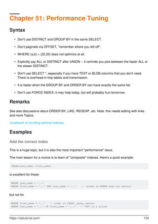 Chapter 51: Performance Tuning
Syntax
Don't use DISTINCT and GROUP BY in the same SELECT.
•
Don't paginate via OFFSET, "remember where you left off".
•
WHERE (a,b) = (22,33) does not optimize at all.
•
Explicitly say ALL or DISTINCT after UNION -- it reminds you pick between the faster ALL or
the slower DISTINCT.
•
Don't use SELECT *, especially if you have TEXT or BLOB columns that you don't need.
There is overhead in tmp tables and transmission.
•
It is faster when the GROUP BY and ORDER BY can have exactly the same list.
•
Don't use FORCE INDEX; it may help today, but will probably hurt tomorrow.
•
Remarks
See also discussions about ORDER BY, LIKE, REGEXP, etc. Note: this needs editing with links
and more Topics.
Cookbook on building optimal indexes.
Examples
Add the correct index
This is a huge topic, but it is also the most important "performance" issue.
The main lesson for a novice is to learn of "composite" indexes. Here's a quick example:
INDEX(last_name, first_name)
is excellent for these:
WHERE last_name = '...'
WHERE first_name = '...' AND last_name = '...' -- (order in WHERE does not matter)
but not for
WHERE first_name = '...' -- order in INDEX _does_ matter
WHERE last_name = '...' OR first_name = '...' -- "OR" is a killer
https://riptutorial.com/ 154
 