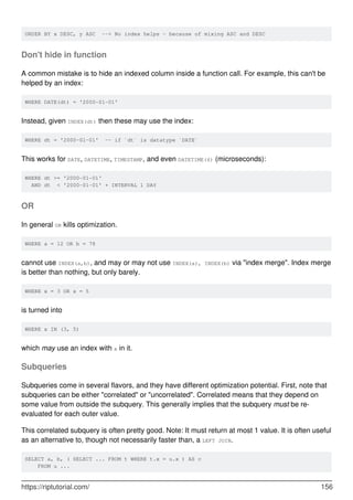 ORDER BY x DESC, y ASC --> No index helps - because of mixing ASC and DESC
Don't hide in function
A common mistake is to hide an indexed column inside a function call. For example, this can't be
helped by an index:
WHERE DATE(dt) = '2000-01-01'
Instead, given INDEX(dt) then these may use the index:
WHERE dt = '2000-01-01' -- if `dt` is datatype `DATE`
This works for DATE, DATETIME, TIMESTAMP, and even DATETIME(6) (microseconds):
WHERE dt >= '2000-01-01'
AND dt < '2000-01-01' + INTERVAL 1 DAY
OR
In general OR kills optimization.
WHERE a = 12 OR b = 78
cannot use INDEX(a,b), and may or may not use INDEX(a), INDEX(b) via "index merge". Index merge
is better than nothing, but only barely.
WHERE x = 3 OR x = 5
is turned into
WHERE x IN (3, 5)
which may use an index with x in it.
Subqueries
Subqueries come in several flavors, and they have different optimization potential. First, note that
subqueries can be either "correlated" or "uncorrelated". Correlated means that they depend on
some value from outside the subquery. This generally implies that the subquery must be re-
evaluated for each outer value.
This correlated subquery is often pretty good. Note: It must return at most 1 value. It is often useful
as an alternative to, though not necessarily faster than, a LEFT JOIN.
SELECT a, b, ( SELECT ... FROM t WHERE t.x = u.x ) AS c
FROM u ...
https://riptutorial.com/ 156
 