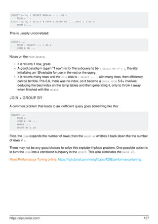 SELECT a, b, ( SELECT MAX(x) ... ) AS c
FROM u ...
SELECT a, b, ( SELECT x FROM t ORDER BY ... LIMIT 1 ) AS c
FROM u ...
This is usually uncorrelated:
SELECT ...
FROM ( SELECT ... ) AS a
JOIN b ON ...
Notes on the FROM-SELECT:
If it returns 1 row, great.
•
A good paradigm (again "1 row") is for the subquery to be ( SELECT @n := 0 ), thereby
initializing an `@variable for use in the rest or the query.
•
If it returns many rows and the JOIN also is ( SELECT ... ) with many rows, then efficiency
can be terrible. Pre-5.6, there was no index, so it became a CROSS JOIN; 5.6+ involves
deducing the best index on the temp tables and then generating it, only to throw it away
when finished with the SELECT.
•
JOIN + GROUP BY
A common problem that leads to an inefficient query goes something like this:
SELECT ...
FROM a
JOIN b ON ...
WHERE ...
GROUP BY a.id
First, the JOIN expands the number of rows; then the GROUP BY whittles it back down the the number
of rows in a.
There may not be any good choices to solve this explode-implode problem. One possible option is
to turn the JOIN into a correlated subquery in the SELECT. This also eliminates the GROUP BY.
Read Performance Tuning online: https://riptutorial.com/mysql/topic/4292/performance-tuning
https://riptutorial.com/ 157
 