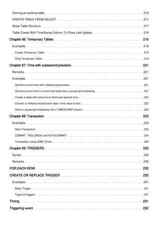 Cloning an existing table 216
CREATE TABLE FROM SELECT 217
Show Table Structure 217
Table Create With TimeStamp Column To Show Last Update 218
Chapter 66: Temporary Tables 219
Examples 219
Create Temporary Table 219
Drop Temporary Table 219
Chapter 67: Time with subsecond precision 221
Remarks 221
Examples 221
Get the current time with millisecond precision 221
Get the current time in a form that looks like a Javascript timestamp. 221
Create a table with columns to store sub-second time. 222
Convert a millisecond-precision date / time value to text. 222
Store a Javascript timestamp into a TIMESTAMP column 222
Chapter 68: Transaction 223
Examples 223
Start Transaction 223
COMMIT , ROLLBACK and AUTOCOMMIT 224
Transaction using JDBC Driver 226
Chapter 69: TRIGGERS 230
Syntax 230
Remarks 230
FOR EACH ROW 230
CREATE OR REPLACE TRIGGER 230
Examples 231
Basic Trigger 231
Types of triggers 231
Timing 231
Triggering event 232
 
