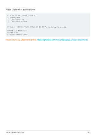 Alter table with add column
SET v_column_definition := CONCAT(
v_column_name
,' ',v_column_type
,' ',v_column_options
);
SET @stmt := CONCAT('ALTER TABLE ADD COLUMN ', v_column_definition);
PREPARE stmt FROM @stmt;
EXECUTE stmt;
DEALLOCATE PREPARE stmt;
Read PREPARE Statements online: https://riptutorial.com/mysql/topic/2603/prepare-statements
https://riptutorial.com/ 161
 