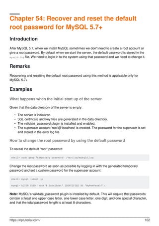 Chapter 54: Recover and reset the default
root password for MySQL 5.7+
Introduction
After MySQL 5.7, when we install MySQL sometimes we don't need to create a root account or
give a root password. By default when we start the server, the default password is stored in the
mysqld.log file. We need to login in to the system using that password and we need to change it.
Remarks
Recovering and resetting the default root password using this method is applicable only for
MySQL 5.7+
Examples
What happens when the initial start up of the server
Given that the data directory of the server is empty:
The server is initialized.
•
SSL certificate and key files are generated in the data directory.
•
The validate_password plugin is installed and enabled.
•
The superuser account 'root'@'localhost' is created. The password for the superuser is set
and stored in the error log file.
•
How to change the root password by using the default password
To reveal the default "root" password:
shell> sudo grep 'temporary password' /var/log/mysqld.log
Change the root password as soon as possible by logging in with the generated temporary
password and set a custom password for the superuser account:
shell> mysql -uroot -p
mysql> ALTER USER 'root'@'localhost' IDENTIFIED BY 'MyNewPass5!';
Note: MySQL's validate_password plugin is installed by default. This will require that passwords
contain at least one upper case letter, one lower case letter, one digit, and one special character,
and that the total password length is at least 8 characters.
https://riptutorial.com/ 162
 