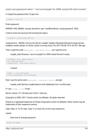 reset root password when " /var/run/mysqld' for UNIX socket file don't exists"
if I forget the password then I'll get error.
$ mysql -u root -p
Enter password:
ERROR 1045 (28000): Access denied for user 'root'@'localhost' (using password: YES)
I tried to solve the issue by first knowing the status:
$ systemctl status mysql.service
mysql.service - MySQL Community Server Loaded: loaded (/lib/systemd/system/mysql.service;
enabled; vendor preset: en Active: active (running) since Thu 2017-06-08 14:31:33 IST; 38s ago
Then I used the code mysqld_safe --skip-grant-tables & but I get the error:
mysqld_safe Directory '/var/run/mysqld' for UNIX socket file don't exists.
$ systemctl stop mysql.service
$ ps -eaf|grep mysql
$ mysqld_safe --skip-grant-tables &
I solved:
$ mkdir -p /var/run/mysqld
$ chown mysql:mysql /var/run/mysqld
Now I use the same code mysqld_safe --skip-grant-tables & and get
mysqld_safe Starting mysqld daemon with databases from /var/lib/mysql
If I use $ mysql -u root I'll get :
Server version: 5.7.18-0ubuntu0.16.04.1 (Ubuntu)
Copyright (c) 2000, 2017, Oracle and/or its affiliates. All rights reserved.
Oracle is a registered trademark of Oracle Corporation and/or its affiliates. Other names may be
trademarks of their respective owners.
Type 'help;' or 'h' for help. Type 'c' to clear the current input statement.
mysql>
Now time to change password:
mysql> use mysql
https://riptutorial.com/ 163
 