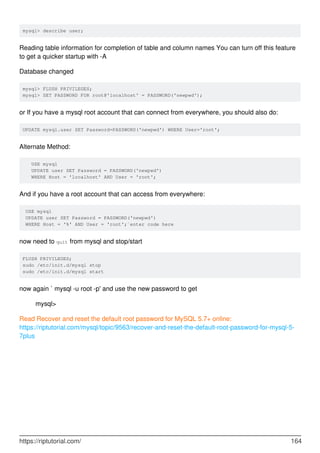 mysql> describe user;
Reading table information for completion of table and column names You can turn off this feature
to get a quicker startup with -A
Database changed
mysql> FLUSH PRIVILEGES;
mysql> SET PASSWORD FOR root@'localhost' = PASSWORD('newpwd');
or If you have a mysql root account that can connect from everywhere, you should also do:
UPDATE mysql.user SET Password=PASSWORD('newpwd') WHERE User='root';
Alternate Method:
USE mysql
UPDATE user SET Password = PASSWORD('newpwd')
WHERE Host = 'localhost' AND User = 'root';
And if you have a root account that can access from everywhere:
USE mysql
UPDATE user SET Password = PASSWORD('newpwd')
WHERE Host = '%' AND User = 'root';`enter code here
now need to quit from mysql and stop/start
FLUSH PRIVILEGES;
sudo /etc/init.d/mysql stop
sudo /etc/init.d/mysql start
now again ` mysql -u root -p' and use the new password to get
mysql>
Read Recover and reset the default root password for MySQL 5.7+ online:
https://riptutorial.com/mysql/topic/9563/recover-and-reset-the-default-root-password-for-mysql-5-
7plus
https://riptutorial.com/ 164
 