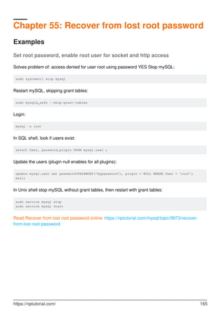 Chapter 55: Recover from lost root password
Examples
Set root password, enable root user for socket and http access
Solves problem of: access denied for user root using password YES Stop mySQL:
sudo systemctl stop mysql
Restart mySQL, skipping grant tables:
sudo mysqld_safe --skip-grant-tables
Login:
mysql -u root
In SQL shell, look if users exist:
select User, password,plugin FROM mysql.user ;
Update the users (plugin null enables for all plugins):
update mysql.user set password=PASSWORD('mypassword'), plugin = NULL WHERE User = 'root';
exit;
In Unix shell stop mySQL without grant tables, then restart with grant tables:
sudo service mysql stop
sudo service mysql start
Read Recover from lost root password online: https://riptutorial.com/mysql/topic/9973/recover-
from-lost-root-password
https://riptutorial.com/ 165
 