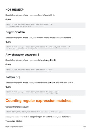 NOT REGEXP
Select all employees whose FIRST_NAME does not start with N.
Query
SELECT * FROM employees WHERE FIRST_NAME NOT REGEXP '^N'
-- Pattern does not start with---------------^
Regex Contain
Select all employees whose LAST_NAME contains in and whose FIRST_NAME contains a.
Query
SELECT * FROM employees WHERE FIRST_NAME REGEXP 'a' AND LAST_NAME REGEXP 'in'
-- No ^ or $, pattern can be anywhere -------------------------------------^
Any character between [ ]
Select all employees whose FIRST_NAME starts with A or B or C.
Query
SELECT * FROM employees WHERE FIRST_NAME REGEXP '^[ABC]'
-------------------------------------------------^^---^
Pattern or |
Select all employees whose FIRST_NAME starts with A or B or C and ends with r, e, or i.
Query
SELECT * FROM employees WHERE FIRST_NAME REGEXP '^[ABC]|[rei]$'
-- ----------------------------------------------^^---^^^---^^
Counting regular expression matches
Consider the following query:
SELECT FIRST_NAME, FIRST_NAME REGEXP '^N' as matching FROM employees
FIRST_NAME REGEXP '^N' is 1 or 0 depending on the fact that FIRST_NAME matches ^N.
To visualize it better:
https://riptutorial.com/ 167
 
