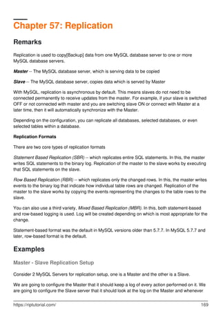 Chapter 57: Replication
Remarks
Replication is used to copy[Backup] data from one MySQL database server to one or more
MySQL database servers.
Master -- The MySQL database server, which is serving data to be copied
Slave -- The MySQL database server, copies data which is served by Master
With MySQL, replication is asynchronous by default. This means slaves do not need to be
connected permanently to receive updates from the master. For example, if your slave is switched
OFF or not connected with master and you are switching slave ON or connect with Master at a
later time, then it will automatically synchronize with the Master.
Depending on the configuration, you can replicate all databases, selected databases, or even
selected tables within a database.
Replication Formats
There are two core types of replication formats
Statement Based Replication (SBR) -- which replicates entire SQL statements. In this, the master
writes SQL statements to the binary log. Replication of the master to the slave works by executing
that SQL statements on the slave.
Row Based Replication (RBR) -- which replicates only the changed rows. In this, the master writes
events to the binary log that indicate how individual table rows are changed. Replication of the
master to the slave works by copying the events representing the changes to the table rows to the
slave.
You can also use a third variety, Mixed Based Replication (MBR). In this, both statement-based
and row-based logging is used. Log will be created depending on which is most appropriate for the
change.
Statement-based format was the default in MySQL versions older than 5.7.7. In MySQL 5.7.7 and
later, row-based format is the default.
Examples
Master - Slave Replication Setup
Consider 2 MySQL Servers for replication setup, one is a Master and the other is a Slave.
We are going to configure the Master that it should keep a log of every action performed on it. We
are going to configure the Slave server that it should look at the log on the Master and whenever
https://riptutorial.com/ 169
 