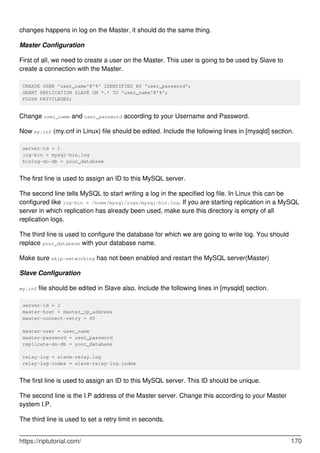 changes happens in log on the Master, it should do the same thing.
Master Configuration
First of all, we need to create a user on the Master. This user is going to be used by Slave to
create a connection with the Master.
CREATE USER 'user_name'@'%' IDENTIFIED BY 'user_password';
GRANT REPLICATION SLAVE ON *.* TO 'user_name'@'%';
FLUSH PRIVILEGES;
Change user_name and user_password according to your Username and Password.
Now my.inf (my.cnf in Linux) file should be edited. Include the following lines in [mysqld] section.
server-id = 1
log-bin = mysql-bin.log
binlog-do-db = your_database
The first line is used to assign an ID to this MySQL server.
The second line tells MySQL to start writing a log in the specified log file. In Linux this can be
configured like log-bin = /home/mysql/logs/mysql-bin.log. If you are starting replication in a MySQL
server in which replication has already been used, make sure this directory is empty of all
replication logs.
The third line is used to configure the database for which we are going to write log. You should
replace your_database with your database name.
Make sure skip-networking has not been enabled and restart the MySQL server(Master)
Slave Configuration
my.inf file should be edited in Slave also. Include the following lines in [mysqld] section.
server-id = 2
master-host = master_ip_address
master-connect-retry = 60
master-user = user_name
master-password = user_password
replicate-do-db = your_database
relay-log = slave-relay.log
relay-log-index = slave-relay-log.index
The first line is used to assign an ID to this MySQL server. This ID should be unique.
The second line is the I.P address of the Master server. Change this according to your Master
system I.P.
The third line is used to set a retry limit in seconds.
https://riptutorial.com/ 170
 