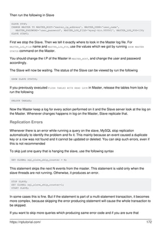 Then run the following in Slave
SLAVE STOP;
CHANGE MASTER TO MASTER_HOST='master_ip_address', MASTER_USER='user_name',
MASTER_PASSWORD='user_password', MASTER_LOG_FILE='mysql-bin.000001', MASTER_LOG_POS=130;
SLAVE START;
First we stop the Slave. Then we tell it exactly where to look in the Master log file. For
MASTER_LOG_FILE name and MASTER_LOG_POS, use the values which we got by running SHOW MASTER
STATUS command on the Master.
You should change the I.P of the Master in MASTER_HOST, and change the user and password
accordingly.
The Slave will now be waiting. The status of the Slave can be viewed by run the following
SHOW SLAVE STATUS;
If you previously executed FLUSH TABLES WITH READ LOCK in Master, release the tables from lock by
run the following
UNLOCK TABLES;
Now the Master keep a log for every action performed on it and the Slave server look at the log on
the Master. Whenever changes happens in log on the Master, Slave replicate that.
Replication Errors
Whenever there is an error while running a query on the slave, MySQL stop replication
automatically to identify the problem and fix it. This mainly because an event caused a duplicate
key or a row was not found and it cannot be updated or deleted. You can skip such errors, even if
this is not recommended
To skip just one query that is hanging the slave, use the following syntax
SET GLOBAL sql_slave_skip_counter = N;
This statement skips the next N events from the master. This statement is valid only when the
slave threads are not running. Otherwise, it produces an error.
STOP SLAVE;
SET GLOBAL sql_slave_skip_counter=1;
START SLAVE;
In some cases this is fine. But if the statement is part of a multi-statement transaction, it becomes
more complex, because skipping the error producing statement will cause the whole transaction to
be skipped.
If you want to skip more queries which producing same error code and if you are sure that
https://riptutorial.com/ 172
 